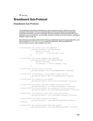 See Also


Breadboard Sub-Protocol
Breadboard Sub-Protocol

     The breadboard sub-protocol addresses the need to synchronize DLLs with the rest of the
     simulation environment. This is an important feature for the functionality of the reconfigured
     component since there are a lot of messages from the simulation environment that have to be
     attended to by any component, such as reset, zeroing of counters at the end of epoch, updating of
     weights in batch mode, etc.

     NeuroSolutions will call all of the functions that are implemented during the appropriate times, and
     pass a pointer to The DLLData Structure as the first parameter. Below we present the
     synchronization function calls available to the DLLs.


     // Called after the current epoch has completed
                   __declspec(dllexport) void epochEnded(
                          DLLData *instance,
                          int epoch     // Current epoch count
                   );

     // Called after the current exemplar has completed
                   __declspec(dllexport) void exemplarEnded(
                          DLLData *instance,
                          int exemplar // Current exemplar count
                   );

     // Called after the Run button is pressed
                   __declspec(dllexport) void fireGetReady(DLLData *instance);

     // Called after fireGetReady(); return FALSE to abort the Run
                   __declspec(dllexport) BOOL fireIsReady(DLLData *instance);

     // Called after the simulation has stopped
                   __declspec(dllexport) void fireConclude(DLLData *instance);

     // Called after the weights have been jogged (Controller button)
                   __declspec(dllexport) void networkJog(DLLData *instance);
     // Called after the network weights are randomized (Controller button)
                   __declspec(dllexport) void networkRandomize(DLLData *instance);

     // Called after the network has been reset (Controller button)
                   __declspec(dllexport) void networkReset(DLLData *instance);

     // Called before the network weights are updated
                   __declspec(dllexport) void prepareToUpdateWeights(DLLData
     *instance);

     // Called after the network weights have been updated
                   __declspec(dllexport) void updateWeights(DLLData *instance);




                                                                                                    815
 
