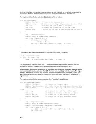 All three DLLs have very similar implementations, so only the code for hyperbolic tangent will be
shown here. Refer to the sample source code for the implementations of the other two.

The implementation for the activation DLL ("adjtana") is as follows:

void performBiasAxon(
       DLLData *instance, // Pointer to instance data
       NSFloat *data,       // Pointer to the layer of processing elements (PEs)
       int rows,             // Number of rows of PEs in the layer
       int cols,             // Number of columns of PEs in the layer
       NSFloat *bias       // Pointer to the layer's bias vector, one for each PE
       )
{
       int i, length=rows*cols;
       NSFloat *beta = getWeights(instance);
       for (i=0; i<length; i++) {
              if (beta[i] < 0.5f)
                      beta[i] = 0.5f;
              data[i] = (NSFloat)tanh(beta[i]*data[i] + bias[i]);
       }
}



Compare this with the implementation for the base component (TanhAxon):

int i, length=rows*cols;
for (i=0; i<length; i++)
       data[i] = (NSFloat)tanh(beta*data[i] + bias[i]);



The weight vector is stored within the DLLData structure and the pointer is obtained with the
getWeights function. The weights are accessed by indexing the floating point array.

Note that there is minimum value forced on each beta term. When the network is reset, the weights
are randomized to a value between -1 and 1. The beta term must be greater than zero. The higher
the beta, the steeper the slope and the more discriminating the function becomes. A value of 0.5
was chosen as a minimum value for this starting point. Most often, the network will adapt to a
higher value.

The implementation for the backpropagation DLL ("bkadjtan") is as follows:

void performBackBiasAxon(
       DLLData *instance,      // Pointer to instance data
       DLLData *dualInstance, // Pointer to the forward axons instance data
       NSFloat *data,          // Pointer to the layer of processing elements
(PEs)
       int rows,               // Number of rows of PEs in the layer
       int cols,               // Number of columns of PEs in the layer
       NSFloat *error,         // Pointer to the sensitivity vector
       NSFloat *gradient       // Pointer to the bias gradient vector
       )
{
       int i,length=rows*cols;
       NSFloat *beta = getWeights(dualInstance);
       NSFloat *betaGradient = getWeights(instance);
       for (i=0; i<length; i++) {
              error[i] *= beta[i]*(1.0f - data[i]*data[i] + 0.1f);
              if (gradient)




818
 