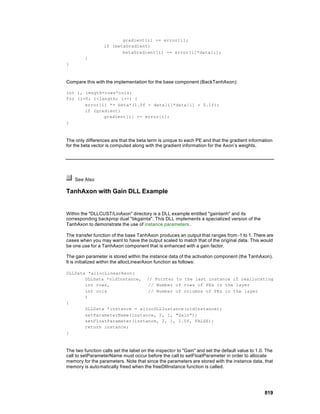 gradient[i] += error[i];
                  if (betaGradient)
                         betaGradient[i] += error[i]*data[i];
         }
}



Compare this with the implementation for the base component (BackTanhAxon):

int i, length=rows*cols;
for (i=0; i<length; i++) {
       error[i] *= beta*(1.0f - data[i]*data[i] + 0.1f);
       if (gradient)
              gradient[i] += error[i];
}



The only differences are that the beta term is unique to each PE and that the gradient information
for the beta vector is computed along with the gradient information for the Axon’s weights.




    See Also

TanhAxon with Gain DLL Example


Within the "DLLCUST/LinAxon" directory is a DLL example entitled "gaintanh" and its
corresponding backprop dual "bkgainta". This DLL implements a specialized version of the
TanhAxon to demonstrate the use of instance parameters .

The transfer function of the base TanhAxon produces an output that ranges from -1 to 1. There are
cases when you may want to have the output scaled to match that of the original data. This would
be one use for a TanhAxon component that is enhanced with a gain factor.

The gain parameter is stored within the instance data of the activation component (the TanhAxon).
It is initialized within the allocLinearAxon function as follows:

DLLData *allocLinearAxon(
       DLLData *oldInstance, // Pointer to the last instance if reallocating
       int rows,              // Number of rows of PEs in the layer
       int cols               // Number of columns of PEs in the layer
       )
{
       DLLData *instance = allocDLLInstance(oldInstance);
       setParameterName(instance, 2, 1, "Gain");
       setFloatParameter(instance, 2, 1, 1.0f, FALSE);
       return instance;
}



The two function calls set the label on the inspecto r to "Gain" and set the default value to 1.0. The
call to setParameterName must occur before the call to setFloatParameter in order to allocate
memory for the parameters. Note that since the parameters are stored with the instance data, that
memory is auto matically freed when the freeDllInstance function is called.




                                                                                                 819
 