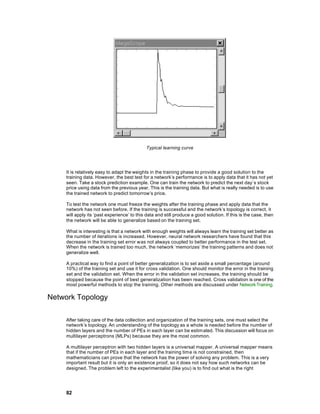 Typical learning curve




    It is relatively easy to adapt the weights in the training phase to provide a good solution to the
    training data. However, the best test for a network’s performance is to apply data that it has not yet
    seen. Take a stock prediction example. One can train the network to predict the next day’s stock
    price using data from the previous year. This is the training data. But what is really needed is to use
    the trained network to predict tomorrow’s price.

    To test the network one must freeze the weights after the training phase and apply data that the
    network has not seen before. If the training is successful and the network’s topology is correct, it
    will apply its ‘past experience’ to this data and still produce a good solution. If this is the case, then
    the network will be able to generalize based on the training set.

    What is interesting is that a network with enough weights will always learn the training set better as
    the number of iterations is increased. However, neural network researchers have found that this
    decrease in the training set error w as not always coupled to better performance in the test set.
    When the network is trained too much, the network ‘memorizes’ the training patterns and does not
    generalize well.

    A practical way to find a point of better generalization is to set aside a small percentage (around
    10%) of the training set and use it for cross validation. One should monitor the error in the training
    set and the validation set. When the error in the validation set increases, the training should be
    stopped because the point of best generalization has been reached. Cross validation is one of the
    most powerful methods to stop the training. Other methods are discussed under Network Training.

Network Topology

    After taking care of the data collection and organization of the training sets, one must select the
    network’s topology. An understanding of the topology as a whole is needed before the number of
    hidden layers and the number of PEs in each layer can be estim ated. This discussion will focus on
    multilayer perceptrons (MLPs) because they are the most common.

    A multilayer perceptron with two hidden layers is a universal mapper. A universal mapper means
    that if the number of PEs in each layer and the training time is not constrained, then
    mathematicians can prove that the network has the power of solving any problem. This is a very
    important result but it is only an existence proof, so it does not say how such networks can be
    designed. The problem left to the experimentalist (like you) is to find out what is the right




    82
 