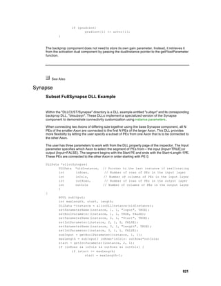 if (gradient)
                             gradient[i] += error[i];
             }



    The backprop component does not need to store its own gain parameter. Instead, it retrieves it
    from the activation dual component by passing the dualInstance pointer to the getFloatParameter
    function.




        See Also

Synapse
    Subset FullSynapse DLL Example


    Within the "DLLCUST/Synapse" directory is a DLL example entitled "subsyn" and its corresponding
    backprop DLL, "bksubsyn". These DLLs implement a specialized version of the Synapse
    component to demonstrate connectivity customization using instance parameters .

    When connecting two Axons of differing size together using the base Synapse component, all N
    PEs of the smaller Axon are connected to the first N PEs of the larger Axon. This DLL provides
    more flexibility by letting the user specify a subset of PEs from one Axon that is to be connected to
    the other Axon.

    The user has three parameters to work with from the DLL property page of the inspector. The Input
    parameter specifies which Axon to select the segment of PEs from -- the input (Input=TRUE) or
    output (Input=FALSE). The segment begins with the Start PE and ends with the Start+Length-1 PE.
    These PEs are connected to the other Axon in order starting with PE 0.

    DLLData *allocSynapse(
           DLLData *oldInstance, // Pointer to the last instance if reallocating
           int      inRows,         // Number of rows of PEs in the input layer
           int      inCols,        // Number of columns of PEs in the input layer
           int      outRows,        // Number of rows of PEs in the output layer
           int      outCols        // Number of columns of PEs in the output layer
           )
    {
           BOOL subInput;
           int maxLength, start, length;
           DLLData *instance = allocDLLInstance(oldInstance);
           setParameterName(instance, 1, 1, "Input", TRUE);
           setBoolParameter(instance, 1, 1, TRUE, FALSE);
           setParameterName(instance, 2, 1, "Start", TRUE);
           setIntParameter(instance, 2, 1, 0, FALSE);
           setParameterName(instance, 3, 1, "Length", TRUE);
           setIntParameter(instance, 3, 1, 1, FALSE);
           subInput = getBoolParameter(instance, 1, 1);
           maxLength = subInput? inRows*inCols: outRows*outCols;
           start = getIntParameter(instance, 2, 1);
           if (inRows && inCols && outRows && outCols) {
                  if (start >= maxLength)
                         start = maxLength-1;




                                                                                                    821
 