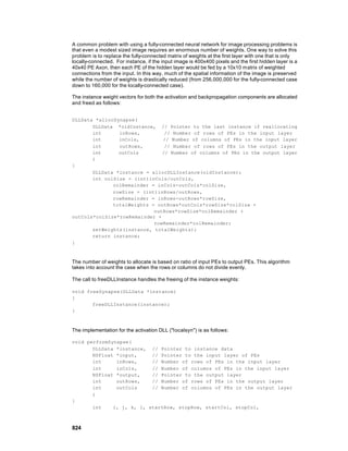 A common problem with using a fully-connected neural network for image processing problems is
that even a modest sized image requires an enormous number of weights. One way to solve this
problem is to replace the fully-connected matrix of weights at the first layer with one that is only
locally-connected. For instance, if the input image is 400x400 pixels and the first hidden layer is a
40x40 PE Axon, then each PE of the hidden layer would be fed by a 10x10 matrix of weighted
connections from the input. In this way, much of the spatial information of the image is preserved
while the number of weights is drastically reduced (from 256,000,000 for the fully-connected case
down to 160,000 for the locally-connected case).

The instance weight vectors for both the activation and backpropagation components are allocated
and freed as follows:


DLLData *allocSynapse(
       DLLData *oldInstance, // Pointer to the last instance if reallocating
       int      inRows,         // Number of rows of PEs in the input layer
       int      inCols,        // Number of columns of PEs in the input layer
       int      outRows,        // Number of rows of PEs in the output layer
       int      outCols        // Number of columns of PEs in the output layer
       )
{
       DLLData *instance = allocDLLInstance(oldInstance);
       int colSize = (int)inCols/outCols,
              colRemainder = inCols-outCols*colSize,
              rowSize = (int)inRows/outRows,
              rowRemainder = inRows-outRows*rowSize,
              totalWeights = outRows*outCols*rowSize*colSize +
                            outRows*rowSize*colRemainder +
outCols*colSize*rowRemainder +
                            rowRemainder*colRemainder;
       setWeights(instance, totalWeights);
       return instance;
}



The number of weights to allocate is based on ratio of input PEs to output PEs. This algorithm
takes into account the case when the rows or columns do not divide evenly.

The call to freeDLLInstance handles the freeing of the instance weights:

void freeSynapse(DLLData *instance)
{
       freeDLLInstance(instance);
}



The implementation for the activation DLL ("localsyn") is as follows:

void performSynapse(
       DLLData *instance, // Pointer to instance data
       NSFloat *input,     // Pointer to the input layer of PEs
       int     inRows,     // Number of rows of PEs in the input layer
       int     inCols,     // Number of columns of PEs in the input layer
       NSFloat *output,    // Pointer to the output layer
       int     outRows,    // Number of rows of PEs in the output layer
       int     outCols     // Number of columns of PEs in the output layer
       )
{
       int    i, j, k, l, startRow, stopRow, startCol, stopCol,



824
 