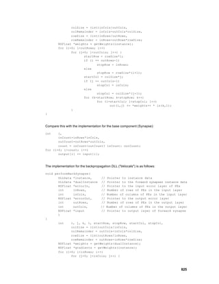 colSize = (int)inCols/outCols,
               colRemainder = inCols-outCols*colSize,
               rowSize = (int)inRows/outRows,
               rowRemainder = inRows-outRows*rowSize;
        NSFloat *weights = getWeights(instance);
        for (i=0; i<outRows; i++)
               for (j=0; j<outCols; j++) {
                      startRow = rowSize*i;
                      if (i == outRows-1)
                             stopRow = inRows;
                      else
                             stopRow = rowSize*(i+1);
                      startCol = colSize*j;
                      if (j == outCols-1)
                             stopCol = inCols;
                      else
                             stopCol = colSize*(j+1);
                      for (k=startRow; k<stopRow; k++)
                             for (l=startCol; l<stopCol; l++)
                                    out(i,j) += *weights++ * in(k,l);
               }
}



Compare this with the implementation for the base component (Synapse):

int    i,
       inCount=inRows*inCols,
       outCount=outRows*outCols,
       count = inCount<outCount? inCount: outCount;
for (i=0; i<count; i++)
       output[i] += input[i];



The implementation for the backpropagation DLL ("bklocals") is as follows:

void performBackSynapse(
       DLLData *instance,     // Pointer to instance data
       DLLData *dualInstance // Pointer to the forward synapses instance data
       NSFloat *errorIn,      // Pointer to the input error layer of PEs
       int     inRows,        // Number of rows of PEs in the input layer
       int     inCols,        // Number of columns of PEs in the input layer
       NSFloat *errorOut,     // Pointer to the output error layer
       int     outRows,       // Number of rows of PEs in the output layer
       int     outCols,       // Number of columns of PEs in the output layer
       NSFloat *input         // Pointer to output layer of forward synapse
       )
{
       int    i, j, k, l, startRow, stopRow, startCol, stopCol,
              colSize = (int)outCols/inCols,
              colRemainder = outCols-inCols*colSize,
              rowSize = (int)outRows/inRows,
              rowRemainder = outRows-inRows*rowSize;
       NSFloat *weights = getWeights(dualInstance);
       NSFloat *gradients = getWeights(instance);
       for (i=0; i<inRows; i++)
              for (j=0; j<inCols; j++) {



                                                                             825
 