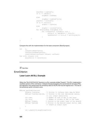 startRow = rowSize*i;
                                 if (i == inRows-1)
                                        stopRow = outRows;
                                 else
                                        stopRow = rowSize*(i+1);
                                 startCol = colSize*j;
                                 if (j == inCols-1)
                                        stopCol = outCols;
                                 else
                                        stopCol = colSize*(j+1);
                                 for (k=startRow; k<stopRow; k++)
                                        for (l=startCol; l<stopCol; l++) {
                                               out(k,l) += *weights++ * in(i,j);
                                               *gradients++ += in(i,j) * activity(k,l);
                                        }
                       }
     }



     Compare this with the implementation for the base component (BackSynapse):

     int    i,
            inCount=inRows*inCols,
            outCount=outRows*outCols,
            count=inCount<outCount? inCount: outCount;
     for (i=0; i<count; i++)
            errorOut[i] += errorIn[i];




           See Also

ErrorCriterion
     Loser Learn All DLL Example


     Within the "DLLCUST/ErrCrit" directory is a DLL example entitled "loserlrn". This DLL implements a
     modified version of the L2Criterion. Instead of backpropagating the sensitivities for all output PEs,
     this algorithm only passes back the sensitivity data for the PE that has the highest error. The rest of
     the sensitivity vector is forced to zero.

     NSFloat performCriterion(
            DLLData *instance,                   // Pointer to instance data (may be NULL)
            NSFloat *costDerivative,             // Pointer to the cost derivative vector,
                                                 // i.e. output sensitivity
               int rows,                         // Number of rows of PEs in the layer
               int cols,                         // Number of columns of PEs in the layer
               NSFloat *output,                 // Pointer to the output layer of the network
               NSFloat *desired                 // Pointer to the desired output vector, same
                                                 // length as output layer
               )
     {
               int i,maxInt=0,length=rows*cols;




     826
 