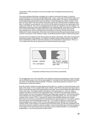 combination of PEs and layers to solve the problem with acceptable training times and
performance.

This result indicates that there is probably not a need for more than two layers. A common
recommendation is to start with a single hidden layer. In fact, unless you’re sure that the data is not
linearly separable, you may want to start without any hidden layers. The reason is that networks
train progressively slower when layers are added. It is just like tapping a stream of water. If you
take too much water in the first couple of taps there will be less and less water available for later
taps. In multilayer neural networks, one can think of the water as being the error generated at the
output of the network. This error is propagated back through the network to train the weights. It is
attenuated at each layer due to the nonlinearities. So if a topology with many layers is chosen, the
error to train the first layer’s weights will be very small. Hence training times can become
excruciatingly slow. As you may expect by the emphasis on training, training times are the
bottleneck in neural computation (it has been shown that training times grow exponentially with the
number of dimension of the network’s inputs), so all efforts should be made to make training easier.

This point has to be balanced with the processing purpose of the layers. Each layer increases the
discriminant power of the network. For instance, a network without hidden layers is only able to
solve classification problems where the classes can be separated by hyper-planes. The figure
below shows how this can be restrictive for a two-dimensional input space.




                      Comparison between linear and nonlinear separability




For completeness, th e role of each PE in the network should also be addressed. These concepts
can be difficult to grasp, so do not be discouraged if it is unclear at first. NeuroSolutions provides
the option of hiding these low-level details. Therefore, understanding these concepts is not a
prerequisite to using this software.

Each PE is able to construct a linear discriminant function (i.e., a plane in many dimensions) in the
space of its inputs. So for a single hidden layer network, each PE is cutting the input space with a
plane. Points that are above the plane belong to one class, points that are below the plane belong
to the other class. The weights position the planes in the input space (i.e., they can rotate or
displace the planes) to best suit the classification task. The PEs for the other layers perform a
similar function, but now in the space defined by the hidden layer activations. The final input/output
map created by the neural network is a composition of all these planes. You may now see the
purpose of the number o f PEs -- they give the network the possibility of fitting very complex
discriminant functions by compositions of piecewise linear approximations in successive spaces
(the input space, the first hidden layer space, etc.). The number of sections in each space is
approximated by the number of PEs. You can also appreciate how difficult it is to find the right
number of PEs. It has nothing to do with the size of the input space, but with the complexity of the
discriminant function needed to solve the problem. Since one normally does not have any idea as
to the shape of the discriminant function required to solve a difficult problem, it is impossible to
analytically (i.e., by a formula) set the number of PEs.



                                                                                                   83
 