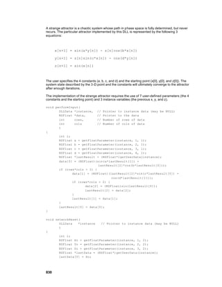 A strange attractor is a chaotic system whose path in phase space is fully determined, but never
recurs. The particular attractor implemented by this DLL is represented by the following 3
equations:



      x[n+1] = sin(a*y[n]) - z[n]cos(b*x[n])

      y[n+1] = z[n]sin(c*x[n]) - cos(d*y[n])

      z[n+1] = sin(x[n])



The user specifies the 4 constants (a, b, c, and d) and the starting point (x[0], y[0], and z[0]). The
system state described by the 3-D point and the constants will ultimately converge to the attractor
after enough iterations.

The implementation of the strange attractor requires the use of 7 user-defined parameters (the 4
constants and the starting point) and 3 instance variables (the previous x, y, and z).

void performInput(
       DLLData *instance, // Pointer to instance data (may be NULL)
       NSFloat *data,       // Pointer to the data
       int      rows,       // Number of rows of data
       int      cols        // Number of cols of data
       )
{
       int i;
       NSFloat a = getFloatParameter(instance, 1, 1);
       NSFloat b = getFloatParameter(instance, 2, 1);
       NSFloat c = getFloatParameter(instance, 3, 1);
       NSFloat d = getFloatParameter(instance, 4, 1);
       NSFloat *lastResult = (NSFloat*)getUserData(instance);
       data[0] = (NSFloat)(sin(a*lastResult[1]) -
                             lastResult[2]*cos(b*lastResult[0]));
       if (rows*cols > 1) {
              data[1] = (NSFloat)(lastResult[2]*sin(c*lastResult[0]) -
                                    cos(d*lastResult[1]));
              if (rows*cols > 2) {
                      data[2] = (NSFloat)sin(lastResult[0]);
                      lastResult[2] = data[2];
              }
              lastResult[1] = data[1];
       }
       lastResult[0] = data[0];
}

void networkReset(
       DLLData   *instance   // Pointer to instance data (may be NULL)
       )
{
       int i;
       NSFloat Xo = getFloatParameter(instance, 1, 2);
       NSFloat Yo = getFloatParameter(instance, 2, 2);
       NSFloat Zo = getFloatParameter(instance, 3, 2);
       NSFloat *lastData = (NSFloat*)getUserData(instance);
       lastData[0] = Xo;




830
 