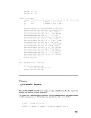 lastData[1] = Yo;
         lastData[2] = Zo;
}

DLLData *allocInput(
       DLLData *oldInstance, // Pointer to the last instance if reallocating
       int      rows,          // Number of rows of data
       int      cols           // Number of cols of data
       )
{
       DLLData *instance = allocDLLInstance(oldInstance);
       setUserData(instance, calloc(3, sizeof(NSFloat)));
       setParameterName(instance, 1, 1, "a", FALSE);
       setFloatParameter(instance, 1, 1, 2.24f, FALSE);
       setParameterName(instance, 2, 1, "b", FALSE);
       setFloatParameter(instance, 2, 1, 0.43f, FALSE);
       setParameterName(instance, 3, 1, "c", FALSE);
       setFloatParameter(instance, 3, 1, -0.65f, FALSE);
       setParameterName(instance, 4, 1, "d", FALSE);
       setFloatParameter(instance, 4, 1, -2.43f, FALSE);
       setParameterName(instance, 1, 2, "Xo", FALSE);
       setFloatParameter(instance, 1, 2, 0.0f, FALSE);
       setParameterName(instance, 2, 2, "Yo", FALSE);
       setFloatParameter(instance, 2, 2, 0.0f, FALSE);
       setParameterName(instance, 3, 2, "Zo", FALSE);
       setFloatParameter(instance, 3, 2, 0.0f, FALSE);
       networkReset(instance);
       return instance;
}

void freeInput(DLLData *instance)
{
       if (getUserData(instance))
              free(getUserData(instance));
       freeDLLInstance(instance);
}




    See Also

Logistic Map DLL Example


Within the "DLLCUST/PrePost" directory is a DLL example entitled "logistic". This DLL implements
a logistic map using the DLLInput component.

This logistic map is a simple difference equation that produces widely varying time series (constant
periodic, quasi-periodic, and chaotic) depending upon the value of the parameter R:



      R=0.8 - Signal decays to 0

      R=2.9 - Alternating decay to a value greater than 0


                                                                                               831
 