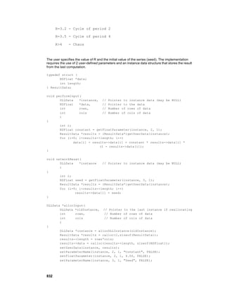 R=3.2 - Cycle of period 2

      R=3.5 - Cycle of period 4

      R>4      - Chaos



The user specifies the value of R and the initial value of the series (seed). The implementation
requires the use of 2 user-defined parameters and an instance data structure that stores the result
from the last computation.

typedef struct {
       NSFloat *data;
       int length;
} ResultData;

void performInput(
       DLLData   *instance, // Pointer to instance data (may be NULL)
       NSFloat   *data,      // Pointer to the data
       int       rows,       // Number of rows of data
       int       cols        // Number of cols of data
       )
{
       int i;
       NSFloat constant = getFloatParameter(instance, 2, 1);
       ResultData *results = (ResultData*)getUserData(instance);
       for (i=0; i<results->length; i++)
              data[i] = results->data[i] = constant * results->data[i] *
                            (1 - results->data[i]);
}

void networkReset(
       DLLData   *instance   // Pointer to instance data (may be NULL)
       )
{
       int i;
       NSFloat seed = getFloatParameter(instance, 3, 1);
       ResultData *results = (ResultData*)getUserData(instance);
       for (i=0; i<results->length; i++)
               results->data[i] = seed;
}

DLLData *allocInput(
       DLLData *oldInstance, // Pointer to the last instance if reallocating
       int     rows,          // Number of rows of data
       int     cols           // Number of cols of data
       )
{
       DLLData *instance = allocDLLInstance(oldInstance);
       ResultData *results = calloc(1,sizeof(ResultData));
       results->length = rows*cols;
       results->data = calloc(results->length, sizeof(NSFloat));
       setUserData(instance, results);
       setParameterName(instance, 2, 1, "Constant", FALSE);
       setFloatParameter(instance, 2, 1, 4.0f, FALSE);
       setParameterName(instance, 3, 1, "Seed", FALSE);




832
 