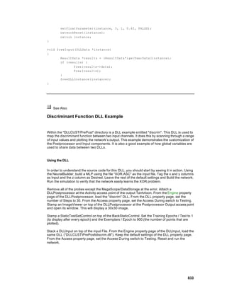 setFloatParameter(instance, 3, 1, 0.4f, FALSE);
         networkReset(instance);
         return instance;
}

void freeInput(DLLData *instance)
{
       ResultData *results = (ResultData*)getUserData(instance);
       if (results) {
              free(results->data);
              free(results);
       }
       freeDLLInstance(instance);
}




    See Also

Discriminant Function DLL Example


Within the "DLLCUST/PrePost" directory is a DLL example entitled "discrim". This DLL is used to
map the discriminant function between two input channels. It does this by scanning through a range
of input values and plotting the network’s output. This example demonstrates the customization of
the Postprocessor and Input components. It is also a good example of how global variables are
used to share data between two DLLs.


Using the DLL


In order to understand the source code for this DLL, you should start by seeing it in action. Using
the NeuralBuilder, build a MLP using the file "XOR.ASC" as the input file. Tag the x and y columns
as Input and the z column as Desired. Leave the rest of the default settings and Build the network.
Run the simulation to verify that the network easily learns the XOR problem.

Remove all of the probes except the MegaScope/DataStorage at the error. Attach a
DLLPostprocessor at the Activity access point of the output TanhAxon. From the Engine property
page of the DLLPostprocessor, load the "discrim" DLL. From the DLL property page, set the
number of Steps to 30. From the Access property page, set the Access During switch to Testing.
Stamp an ImageViewer on top of the DLLPostprocessor at the Postprocessor Output access point
and open its window. This will display a 30x30 image.

Stamp a StaticTestSetControl on top of the BackStaticControl. Set the Training Epochs / Test to 1
(to display after every epoch) and the Exemplars / Epoch to 900 (the number of points that are
plotted).

Stack a DLLInput on top of the input File. From the Engine property page of the DLLInput, load the
same DLL ("DLLCUSTPrePostdiscrim.dll"). Keep the default settings of the DLL property page.
From the Access property page, set the Access During switch to Testing. Reset and run the
network.




                                                                                               833
 