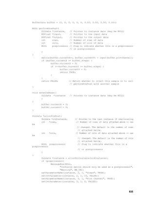 BufferData buffer = {0, 0, 0, 0, 0, 0, 0.0f, 0.0f, 0.0f, 0.0f};

BOOL performPrePost(
       DLLData *instance,      //   Pointer to instance data (may be NULL)
       NSFloat *input,         //   Pointer to the input data
       NSFloat *output,        //   Pointer to the output data
       int     rows,           //   Number of rows of data
       int     cols,           //   Number of cols of data
       BOOL    preprocessor    //   Flag to indicate whether this is a preprocessor
                               //   or postprocessor
       )
{
       matrix(buffer.currentX++, buffer.currentY) = input[buffer.plotChannel];
       if (buffer.currentX >= buffer.steps) {
              buffer.currentX = 0;
              if (++buffer.currentY >= buffer.steps) {
                     buffer.currentY = 0;
                     return TRUE;
              }
       }
       return FALSE;        // Return whether to inject this sample or to call
                             // performPrePost with another sample
}

void networkReset(
       DLLData *instance    // Pointer to instance data (may be NULL)
       )
{
       buffer.currentX = 0;
       buffer.currentY = 0;
}

DLLData *allocPrePost(
       DLLData *oldInstance,         // Pointer to the last instance if reallocating
       int   *rows,                   // Number of rows of data attached above -- can
be
                                      // changed. The default is the number of rows
                                       // attached below.
       int   *cols,                  // Number of cols of data attached above -- can
be
                                       // changed. The default is the number of cols
                                       // attached below.
       BOOL preprocessor               // Flag to indicate whether this is a
preprocessor
                                       // or postprocessor
       )
{
       DLLData *instance = allocDLLInstance(oldInstance);
       if (preprocessor)
              MessageBox(NULL,
                     "Confusion matrix should only be used as a postprocessor",
                     "Warning", MB_OK);
       setParameterName(instance, 2, 1, "Steps", TRUE);
       setIntParameter(instance, 2, 1, 10, FALSE);
       setParameterName(instance, 3, 1, "Plot Channel", TRUE);
       setIntParameter(instance, 3, 1, 0, FALSE);



                                                                                 835
 