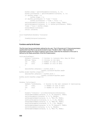buffer.steps = getIntParameter(instance, 2, 1);
        buffer.plotChannel = getIntParameter(instance, 3, 1);
        if (buffer.steps < 2)
               buffer.steps = 2;
        if (buffer.plotChannel >= *rows * *cols)
               buffer.plotChannel = *rows * *cols - 1;
        setIntParameter(instance, 2, 1, buffer.steps, TRUE);
        setIntParameter(instance, 3, 1, buffer.plotChannel, TRUE);
        *rows = *cols = buffer.steps;
        networkReset(instance);
        return instance;
}

void freePrePost(DLLData *instance)
{
       freeDLLInstance(instance);
}


Functions used by the DLLInput

The DLLInput has six parameters defined by the user. The X Channel and Y Channel parameters
specify which two PEs to use as the function’s input. The Min X, Min Y, Max X and Max Y
parameters specify the range of values to scan across. Note that the resolution of the scan is
defined by the Steps parameter of the DLLPostprocessor.

void performInput(
       DLLData *instance,   // Pointer to instance data (may be NULL)
       NSFloat *data,       // Pointer to the data
       int     rows,        // Number of rows of data
       int     cols         // Number of cols of data
       )
{
       data[buffer.xChannel] = buffer.minX +
                            buffer.currentX*(buffer.maxX-
buffer.minX)/(buffer.steps-1);
       data[buffer.yChannel] = buffer.minY +
                            buffer.currentY*(buffer.maxY-
buffer.minY)/(buffer.steps-1);
}

DLLData *allocInput(
       DLLData *oldInstance,  // Pointer to the last instance if reallocating
       int     rows,           // Number of rows of data
       int     cols            // Number of cols of data
       )
{
       DLLData *instance = allocDLLInstance(oldInstance);
       setParameterName(instance, 2, 0, "X Channel", TRUE);
       setIntParameter(instance, 2, 0, 0, FALSE);
       setParameterName(instance, 2, 1, "Min X", TRUE);
       setFloatParameter(instance, 2, 1, -1.0f, FALSE);
       setParameterName(instance, 2, 2, "Max X", TRUE);
       setFloatParameter(instance, 2, 2, 1.0f, FALSE);
       setParameterName(instance, 3, 0, "Y Channel", TRUE);
       setIntParameter(instance, 3, 0, 1, FALSE);
       setParameterName(instance, 3, 1, "Min Y", TRUE);




836
 