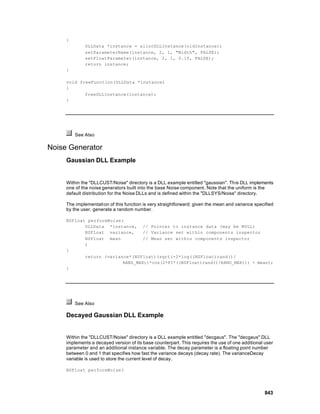 {
              DLLData *instance = allocDLLInstance(oldInstance);
              setParameterName(instance, 2, 1, "Width", FALSE);
              setFloatParameter(instance, 2, 1, 0.1f, FALSE);
              return instance;
     }

     void freeFunction(DLLData *instance)
     {
            freeDLLInstance(instance);
     }




         See Also

Noise Generator
     Gaussian DLL Example


     Within the "DLLCUST/Noise" directory is a DLL example entitled "gaussian". This DLL implements
     one of the noise generators built into the base Noise component. Note that the uniform is the
     default distribution for the Noise DLLs and is defined within the "DLLSYS/Noise" directory.

     The implementati on of this function is very straightforward; given the mean and variance specified
     by the user, generate a random number.

     NSFloat performNoise(
            DLLData *instance, // Pointer to instance data (may be NULL)
            NSFloat variance,     // Variance set within components inspector
            NSFloat mean          // Mean set within components inspector
            )
     {
            return (variance*(NSFloat)(sqrt(-2*log((NSFloat)rand()/
                          RAND_MAX))*cos(2*PI*((NSFloat)rand()/RAND_MAX))) + mean);
     }




         See Also

     Decayed Gaussian DLL Example


     Within the "DLLCUST/Noise" directory is a DLL example entitled "decgaus". The "decgaus" DLL
     implements a decayed version of its base counterpart. This requires the use of one additional user
     parameter and an additional instance variable. The decay parameter is a floating point number
     between 0 and 1 that specifies how fast the variance decays (decay rate). The varianceDecay
     variable is used to store the current level of decay.

     NSFloat performNoise(




                                                                                                   843
 