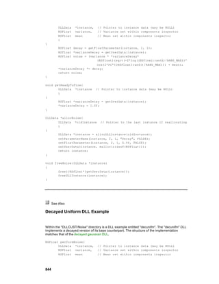DLLData   *instance,    // Pointer to instance data (may be NULL)
          NSFloat   variance,     // Variance set within components inspector
          NSFloat   mean          // Mean set within components inspector
          )
{
          NSFloat decay = getFloatParameter(instance, 2, 1);
          NSFloat *varianceDecay = getUserData(instance);
          NSFloat noise = (variance * *varianceDecay*
                               (NSFloat)(sqrt(-2*log((NSFloat)rand()/RAND_MAX))*
                               cos(2*PI*((NSFloat)rand()/RAND_MAX))) + mean);
          *varianceDecay *= decay;
          return noise;
}

void getReadyToFire(
       DLLData *instance // Pointer to instance data (may be NULL)
       )
{
       NSFloat *varianceDecay = getUserData(instance);
       *varianceDecay = 1.0f;
}

DLLData *allocNoise(
       DLLData *oldInstance // Pointer to the last instance if reallocating
       )
{
       DLLData *instance = allocDLLInstance(oldInstance);
       setParameterName(instance, 2, 1, "Decay", FALSE);
       setFloatParameter(instance, 2, 1, 0.9f, FALSE);
       setUserData(instance, malloc(sizeof(NSFloat)));
       return instance;
}

void freeNoise(DLLData *instance)
{
       free((NSFloat*)getUserData(instance));
       freeDLLInstance(instance);
}




      See Also

Decayed Uniform DLL Example


Within the "DLLCUST/Noise" directory is a DLL example entitled "decunifm". The "decunifm" DLL
implements a decayed version of its base counterpart. The structure of the implementation
matches that of the decayed gaussian DLL.

NSFloat performNoise(
       DLLData *instance,         // Pointer to instance data (may be NULL)
       NSFloat variance,          // Variance set within components inspector
       NSFloat mean               // Mean set within components inspector




844
 