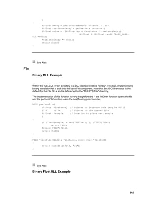 )
       {
              NSFloat decay = getFloatParameter(instance, 2, 1);
              NSFloat *varianceDecay = getUserData(instance);
              NSFloat noise = ((NSFloat)sqrt(3*variance * *varianceDecay)*
                                         (NSFloat)(((NSFloat)rand()/RAND_MAX)-
       0.5)+mean);
              *varianceDecay *= decay;
              return noise;
       }




           See Also

File
       Binary DLL Example


       Within the "DLLCUST/File" directory is a DLL example entitled "binary". This DLL implements the
       binary translator that is built into the base File component. Note that the ASCII translator is the
       default for the File DLLs and is defined within the "DLLSYS/File" directory.

       The implementation of this function is very straightforward -- the fileOpen function opens the file
       and the performFile function reads the next floating point number.

       BOOL performFile(
              DLLData *instance, // Pointer to instance data (may be NULL)
              FILE     *file,      // Pointer to the opened file
              NSFloat *sample      // Location to place next sample
              )
       {
              if (fread(sample, sizeof(NSFloat), 1, (FILE*)file))
                     return TRUE;
              fclose((FILE*)file);
              return FALSE;
       }

       FILE *openFile(DLLData *instance, const char *filePath)
       {
              return fopen(filePath, "rb");
       }




           See Also

       Binary Float DLL Example




                                                                                                       845
 