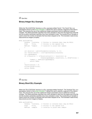See Also

Binary Integer DLL Example


Within the "DLLCUST/File" directory is a DLL example entitled "binint". The "binint" DLL is a
specialized version of the binary translator. It allows the user to specify a segment of the data to
read. This requires the use of two additional integer parameters and an additional instance
variable. The offset parameter specifies how many samples to skip from the beginning of the file
and the duration parameter specifies how many samples to read. The durationCount variable is
used to store the number of samples that have been skipped so far. This translator reads binary
data stored as integers (4-bytes).

BOOL performFile(
       DLLData *instance, // Pointer to instance data (may be NULL)
       FILE     *file,      // Pointer to the opened file
       NSFloat *sample      // Location to place next sample
       )
{
       int duration = getIntParameter(instance, 2, 1);
       int *durationCount = (int*)getUserData(instance);
       int typedSample;
       if ((!duration || ((*durationCount)++ < duration)) &&
                            fread(&typedSample, sizeof(int), 1, (FILE*)file)) {
              *sample = (NSFloat)typedSample;
              return TRUE;
       }
       *durationCount = 0;
       fclose((FILE*)file);
       return FALSE;
}




    See Also

Binary Short DLL Example


Within the "DLLCUST/File" directory is a DLL example entitled "binshort". The "binshort" DLL is a
specialized version of the binary translator. It allows the user to specify a segment of the data to
read. This requires the use of two additional integer parameters and an additional instance
variable. The offset parameter specifies how many samples to skip from the beginning of the file
and the duration parameter specifies how many samples to read. The durationCount variable is
used to store the number of samples that have been skipped so far. This translator reads binary
data stored as short integers (2-bytes).

BOOL performFile(
       DLLData *instance,            // Pointer to instance data (may be NULL)
       FILE     *file,               // Pointer to the opened file
       NSFloat *sample               // Location to place next sample



                                                                                                847
 