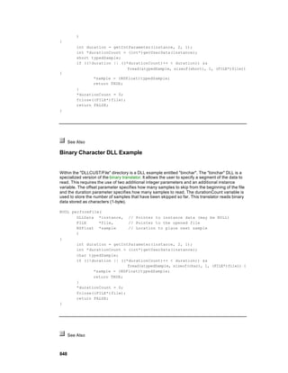 )
{
          int duration = getIntParameter(instance, 2, 1);
          int *durationCount = (int*)getUserData(instance);
          short typedSample;
          if ((!duration || ((*durationCount)++ < duration)) &&
                               fread(&typedSample, sizeof(short), 1, (FILE*)file))
{
                  *sample = (NSFloat)typedSample;
                  return TRUE;
          }
          *durationCount = 0;
          fclose((FILE*)file);
          return FALSE;
}




      See Also

Binary Character DLL Example


Within the "DLLCUST/File" directory is a DLL example entitled "binchar". The "binchar" DLL is a
specialized version of the binary translator. It allows the user to specify a segment of the data to
read. This requires the use of two additional integer parameters and an additional instance
variable. The offset parameter specifies how many samples to skip from the beginning of the file
and the duration parameter specifies how many samples to read. The durationCount variable is
used to store the number of samples that have been skipped so far. This translator reads binary
data stored as characters (1-byte).

BOOL performFile(
       DLLData *instance, // Pointer to instance data (may be NULL)
       FILE     *file,      // Pointer to the opened file
       NSFloat *sample      // Location to place next sample
       )
{
       int duration = getIntParameter(instance, 2, 1);
       int *durationCount = (int*)getUserData(instance);
       char typedSample;
       if ((!duration || ((*durationCount)++ < duration)) &&
                            fread(&typedSample, sizeof(char), 1, (FILE*)file)) {
              *sample = (NSFloat)typedSample;
              return TRUE;
       }
       *durationCount = 0;
       fclose((FILE*)file);
       return FALSE;
}




      See Also



848
 
