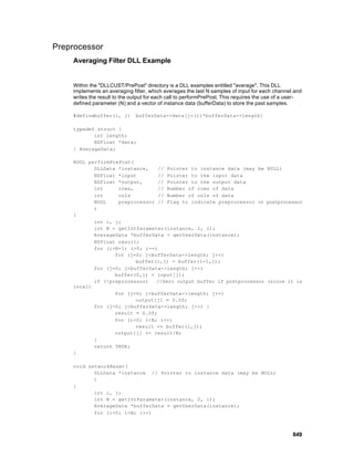 Preprocessor
    Averaging Filter DLL Example


    Within the "DLLCUST/PrePost" directory is a DLL examples entitled "average". This DLL
    implements an averaging filter, which averages the last N samples of input for each channel and
    writes the result to the output for each call to performPrePost. This requires the use of a user-
    defined parameter (N) and a vector of instance data (bufferData) to store the past samples.

    #definebuffer(i, j)       bufferData->data[j+(i)*bufferData->length]

    typedef struct {
           int length;
           NSFloat *data;
    } AverageData;

    BOOL performPrePost(
           DLLData *instance,    // Pointer to instance data (may be NULL)
           NSFloat *input        // Pointer to the input data
           NSFloat *output,      // Pointer to the output data
           int     rows,         // Number of rows of data
           int     cols          // Number of cols of data
           BOOL    preprocessor // Flag to indicate preprocessor or postprocessor
           )
    {
           int i, j;
           int N = getIntParameter(instance, 2, 1);
           AverageData *bufferData = getUserData(instance);
           NSFloat result;
           for (i=N-1; i>0; i--)
                  for (j=0; j<bufferData->length; j++)
                         buffer(i,j) = buffer(i-1,j);
           for (j=0; j<bufferData->length; j++)
                  buffer(0,j) = input[j];
           if (!preprocessor)   //Zero output buffer if postprocessor (since it is
    local)
                  for (j=0; j<bufferData->length; j++)
                         output[j] = 0.0f;
           for (j=0; j<bufferData->length; j++) {
                  result = 0.0f;
                  for (i=0; i<N; i++)
                         result += buffer(i,j);
                  output[j] += result/N;
           }
           return TRUE;
    }

    void networkReset(
           DLLData *instance // Pointer to instance data (may be NULL)
           )
    {
           int i, j;
           int N = getIntParameter(instance, 2, 1);
           AverageData *bufferData = getUserData(instance);
           for (i=0; i<N; i++)



                                                                                                 849
 