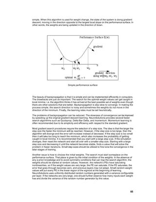 simple. When this algorithm is used for weight change, the state of the system is doing gradient
descent; moving in the direction opposite to the largest local slope on the performance surface. In
other words, the weights are being updated in the direction of down.




                                   Simple performance surface




The beauty of backpropagation is that it is simple and can be implemented efficiently in computers.
The drawbacks are just as important: The search for the optimal weight values can get caught in
local minima, i.e. the algorithm thinks it has arrived at the best possible set of weights even though
there are other solutions that are better. Backpropagation is also slow to converge. In making the
process simple, the search direction is noisy and sometimes the weights do not move in the
direction of the minimum. Finally, the learning rates must be set heuristically.

The problems of backpropagation can be reduced. The slowness of convergence can be improved
by speeding up the original gradient descent learning. NeuroSolutions provides several faster
search algorithms such as Quickprop, Delta Bar Delta, and momentum. Momentum learning is
often recommended due to its simplicity and efficiency with respect to the standard gradient.

Most gradient search procedures require the selection of a step size. The idea is that the larger the
step size the faster the minimum will be reached. However, if the step size is too large, then the
algorithm will diverge and the error will increase instead of decrease. If the step size is too small
then it will take too long to reach the minimum, which also increases the probability of getting
caught in local minima. It is recommended that you start with a large step s ize. If the simulation
diverges, then reset the network and start all over with a smaller step size. Starting with a large
step size and decreasing it until the network becomes stable, finds a value that will solve the
problem in fewer iterations. Small step sizes should be utilized to fine tune the convergence in the
later stages of training.

Another issue is how to choose the initial weights. The search must start someplace on the
performance surface. That place is given by the initial condition of the weights. In the absence of
any a priori knowledge and to avoid symmetry conditions that can trap the search algorithm, the
weights should be started at random values. However, the network’s PEs have saturating
nonlinearities, so if the weight values are very large, the PE can saturate. If the PE saturates, the
error that goes through becomes zero, and previous layers may not adapt. Small random weight
values will put every PE in the linear region of the sigmoid at the beginning of learning.
NeuroSolutions uses uniformly distributed random numbers generated with a variance configurable
per layer. If the networks are very large, one should further observe how many inputs each weight
has and divide the variance of the random number generator by this value.




                                                                                                   85
 