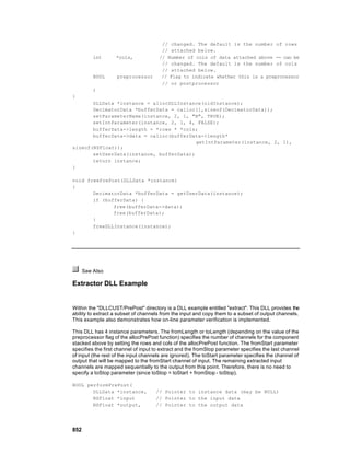 // changed. The default is the number of rows
                                       // attached below.
          int      *cols,             // Number of cols of data attached above -- can be
                                       // changed. The default is the number of cols
                                       // attached below.
          BOOL     preprocessor        // Flag to indicate whether this is a preprocessor
                                       // or postprocessor
          )
{
       DLLData *instance = allocDLLInstance(oldInstance);
       DecimatorData *bufferData = calloc(1,sizeof(DecimatorData));
       setParameterName(instance, 2, 1, "N", TRUE);
       setIntParameter(instance, 2, 1, 4, FALSE);
       bufferData->length = *rows * *cols;
       bufferData->data = calloc(bufferData->length*
                                          getIntParameter(instance, 2, 1),
sizeof(NSFloat));
       setUserData(instance, bufferData);
       return instance;
}

void freePrePost(DLLData *instance)
{
       DecimatorData *bufferData = getUserData(instance);
       if (bufferData) {
              free(bufferData->data);
              free(bufferData);
       }
       freeDLLInstance(instance);
}




      See Also

Extractor DLL Example


Within the "DLLCUST/PrePost" directory is a DLL example entitled "extract". This DLL provides the
ability to extract a subset of channels from the input and copy them to a subset of output channels.
This example also demonstrates how on-line parameter verification is implemented.

This DLL has 4 instance parameters. The fromLength or toLength (depending on the value of the
preprocessor flag of the allocPrePost function) specifies the number of channels for the component
stacked above by setting the rows and cols of the allocPrePost function. The fromStart parameter
specifies the first channel of input to extract and the fromStop parameter specifies the last channel
of input (the rest of the input channels are ignored). The toStart parameter specifies the channel of
output that will be mapped to the fromStart channel of input. The remaining extracted input
channels are mapped sequentially to the output from this point. Therefore, there is no need to
specify a toStop parameter (since toStop = toStart + fromStop - toStop).

BOOL performPrePost(
       DLLData *instance,            // Pointer to instance data (may be NULL)
       NSFloat *input                // Pointer to the input data
       NSFloat *output,              // Pointer to the output data




852
 