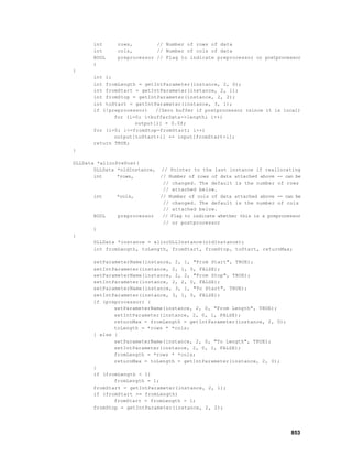 int     rows,        // Number of rows of data
       int     cols,        // Number of cols of data
       BOOL    preprocessor // Flag to indicate preprocessor or postprocessor
       )
{
       int i;
       int fromLength = getIntParameter(instance, 2, 0);
       int fromStart = getIntParameter(instance, 2, 1);
       int fromStop = getIntParameter(instance, 2, 2);
       int toStart = getIntParameter(instance, 3, 1);
       if (!preprocessor)   //Zero buffer if postprocessor (since it is local)
              for (i=0; i<bufferData->length; i++)
                     output[i] = 0.0f;
       for (i=0; i<=fromStop-fromStart; i++)
              output[toStart+i] += input[fromStart+i];
       return TRUE;
}

DLLData *allocPrePost(
       DLLData *oldInstance,   // Pointer to the last instance if reallocating
       int     *rows,          // Number of rows of data attached above -- can be
                                // changed. The default is the number of rows
                                // attached below.
       int    *cols,           // Number of cols of data attached above -- can be
                                // changed. The default is the number of cols
                                // attached below.
       BOOL    preprocessor     // Flag to indicate whether this is a preprocessor
                                // or postprocessor
       )
{
       DLLData *instance = allocDLLInstance(oldInstance);
       int fromLength, toLength, fromStart, fromStop, toStart, returnMax;

       setParameterName(instance, 2, 1, "From Start", TRUE);
       setIntParameter(instance, 2, 1, 0, FALSE);
       setParameterName(instance, 2, 2, "From Stop", TRUE);
       setIntParameter(instance, 2, 2, 0, FALSE);
       setParameterName(instance, 3, 1, "To Start", TRUE);
       setIntParameter(instance, 3, 1, 0, FALSE);
       if (preprocessor) {
              setParameterName(instance, 2, 0, "From Length", TRUE);
              setIntParameter(instance, 2, 0, 1, FALSE);
              returnMax = fromLength = getIntParameter(instance, 2, 0);
              toLength = *rows * *cols;
       } else {
              setParameterName(instance, 2, 0, "To Length", TRUE);
              setIntParameter(instance, 2, 0, 1, FALSE);
              fromLength = *rows * *cols;
              returnMax = toLength = getIntParameter(instance, 2, 0);
       }
       if (fromLength < 1)
              fromLength = 1;
       fromStart = getIntParameter(instance, 2, 1);
       if (fromStart >= fromLength)
              fromStart = fromLength - 1;
       fromStop = getIntParameter(instance, 2, 2);




                                                                              853
 