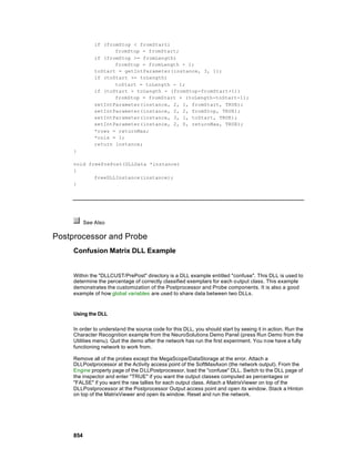 if (fromStop < fromStart)
                      fromStop = fromStart;
               if (fromStop >= fromLength)
                      fromStop = fromLength - 1;
               toStart = getIntParameter(instance, 3, 1);
               if (toStart >= toLength)
                      toStart = toLength - 1;
               if (toStart > toLength - (fromStop-fromStart+1))
                      fromStop = fromStart + (toLength-toStart-1);
               setIntParameter(instance, 2, 1, fromStart, TRUE);
               setIntParameter(instance, 2, 2, fromStop, TRUE);
               setIntParameter(instance, 3, 1, toStart, TRUE);
               setIntParameter(instance, 2, 0, returnMax, TRUE);
               *rows = returnMax;
               *cols = 1;
               return instance;
     }

     void freePrePost(DLLData *instance)
     {
            freeDLLInstance(instance);
     }




           See Also

Postprocessor and Probe
     Confusion Matrix DLL Example


     Within the "DLLCUST/PrePost" directory is a DLL example entitled "confuse". This DLL is used to
     determine the percentage of correctly classified exemplars for each output class. This example
     demonstrates the customization of the Postprocessor and Probe components. It is also a good
     example of how global variables are used to share data between two DLLs.


     Using the DLL

     In order to understand the source code for this DLL, you should start by seeing it in action. Run the
     Character Recognition example from the NeuroSolutions Demo Panel (press Run Demo from the
     Utilities menu). Quit the demo after the network has run the first experiment. You now have a fully
     functioning network to work from.

     Remove all of the probes except the MegaScope/DataStorage at the error. Attach a
     DLLPostprocessor at the Activity access point of the SoftMaxAxon (the network output). From the
     Engine property page of the DLLPostprocessor, load the "confuse" DLL. Switch to the DLL page of
     the inspector and enter "TRUE" if you want the output classes computed as percentages or
     "FALSE" if you want the raw tallies for each output class. Attach a MatrixViewer on top of the
     DLLPostprocessor at the Postprocessor Output access point and open its window. Stack a Hinton
     on top of the MatrixViewer and open its window. Reset and run the network.




     854
 