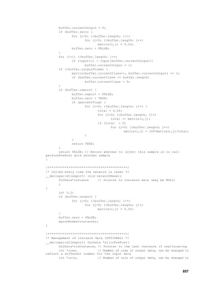 buffer.currentOutput = 0;
       if (buffer.zero) {
              for (i=0; i<buffer.length; i++)
                     for (j=0; j<buffer.length; j++)
                            matrix(i,j) = 0.0f;
              buffer.zero = FALSE;
       }
       for (i=1; i<buffer.length; i++)
              if (input[i] > input[buffer.currentOutput])
                     buffer.currentOutput = i;
       if (!buffer.outputProbe) {
              matrix(buffer.currentClass++, buffer.currentOutput) += 1;
              if (buffer.currentClass >= buffer.length)
                     buffer.currentClass = 0;
       }
       if (buffer.report) {
              buffer.report = FALSE;
              buffer.zero = TRUE;
              if (percentFlag) {
                     for (i=0; i<buffer.length; i++) {
                            total = 0.0f;
                            for (j=0; j<buffer.length; j++)
                                   total += matrix(i,j);
                            if (total > 0)
                                   for (j=0; j<buffer.length; j++)
                                          matrix(i,j) = 100*matrix(i,j)/total;
                     }
              }
              return TRUE;
       }
       return FALSE; // Return whether to inject this sample or to call
performPrePost with another sample
}

/******************************************/
/* Called every time the network is reset */
__declspec(dllexport) void networkReset(
       DLLData*instance     // Pointer to instance data (may be NULL)
       )
{
       int i,j;
       if (buffer.output) {
              for (i=0; i<buffer.length; i++)
                     for (j=0; j<buffer.length; j++)
                            matrix(i,j) = 0.0f;
       }
       buffer.zero = FALSE;
       epochEnded(instance);
}

/******************************************/
/* Management of instance data (OPTIONAL) */
__declspec(dllexport) DLLData *allocPrePost(
       DLLData*oldInstance, // Pointer to the last instance if reallocating
       int *rows,           // Number of rows of output data, can be changed to
reflect a diffenent number for the input data
       int *cols,           // Number of cols of output data, can be changed to



                                                                           857
 