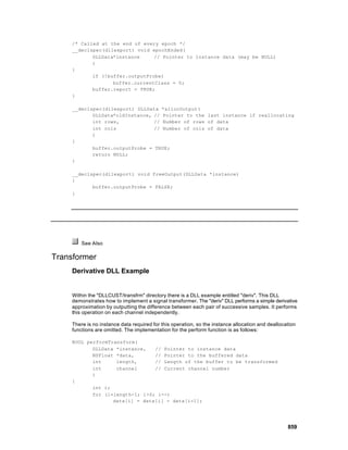 /* Called at the end of every epoch */
     __declspec(dllexport) void epochEnded(
            DLLData*instance     // Pointer to instance data (may be NULL)
            )
     {
            if (!buffer.outputProbe)
                   buffer.currentClass = 0;
            buffer.report = TRUE;
     }

     __declspec(dllexport) DLLData *allocOutput(
            DLLData*oldInstance, // Pointer to the last instance if reallocating
            int rows,            // Number of rows of data
            int cols             // Number of cols of data
            )
     {
            buffer.outputProbe = TRUE;
            return NULL;
     }

     __declspec(dllexport) void freeOutput(DLLData *instance)
     {
            buffer.outputProbe = FALSE;
     }




         See Also

Transformer
     Derivative DLL Example


     Within the "DLLCUST/transfrm" directory there is a DLL example entitled "deriv". This DLL
     demonstrates how to implement a signal transformer. The "deriv" DLL performs a simple derivative
     approximation by outputting the difference between each pair of successive samples. It performs
     this operation on each channel independently.

     There is no instance data required for this operation, so the instance allocation and deallocation
     functions are omitted. The implementation for the perform function is as follows:

     BOOL performTransform(
            DLLData *instance,   // Pointer to instance data
            NSFloat *data,       // Pointer to the buffered data
            int     length,      // Length of the buffer to be transformed
            int     channel      // Current channel number
            )
     {
            int i;
            for (i=length-1; i>0; i--)
                   data[i] = data[i] - data[i-1];




                                                                                                   859
 
