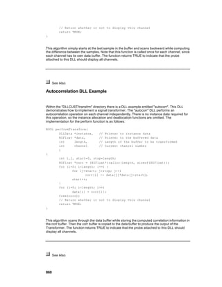 // Return whether or not to display this channel
          return TRUE;
}



This algorithm simply starts at the last sample in the buffer and scans backward while computing
the difference between the samples. Note that this function is called once for each channel, since
each channel has its own data buffer. The function returns TRUE to indicate that the probe
attached to this DLL should display all channels.




      See Also

Autocorrelation DLL Example


Within the "DLLCUST/transfrm" directory there is a DLL example entitled "autocorr". This DLL
demonstrates how to implement a signal transformer. The "autocorr" DLL performs an
autocorrelation operation on each channel independently. There is no instance data required for
this operation, so the instance allocation and deallocation functions are omitted. The
implementation for the perform function is as follows:

BOOL performTransform(
       DLLData *instance,   // Pointer to instance data
       NSFloat *data,       // Pointer to the buffered data
       int     length,      // Length of the buffer to be transformed
       int     channel      // Current channel number
       )
{
       int i,j, start=0, stop=length;
       NSFloat *corr = (NSFloat*)calloc(length, sizeof(NSFloat));
       for (i=0; i<length; i++) {
              for (j=start; j<stop; j++)
                     corr[i] += data[j]*data[j-start];
              start++;
       }
       for (i=0; i<length; i++)
              data[i] = corr[i];
       free(corr);
       // Return whether or not to display this channel
       return TRUE;
}



This algorithm scans through the data buffer while storing the computed correlation information in
the corr buffer. Then the corr buffer is copied to the data buffer to produce the output of the
Transformer. The function returns TRUE to indicate that the probe attached to this DLL should
display all channels.




      See Also




860
 