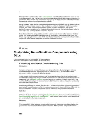 }



     This algorithm is similar to that of the autocorrelation, except that the correlation is based on two
     channels instead of one. The two channel numbers are defined by the user and stored as instance
     parameters. Also, there is only one channel displayed by the Probe attached to the DLL instead of
     displaying an output channel for every input channel.

     Recall that each call to performTransform represents only one channel of data. In order to use the
     data from two channels at once, the DLL must store a pointer to the data of the first correlation
     channel. The call to setUserData stores this pointer as part of the instance data. When
     performTransform is called during the second correlation channel, then getUserData is called to
     retrieve the data pointer of the first correlation channel.

     Once the correlation is computed based on the two channels, the corr buffer is copied the data
     buffer. This is the only time that the data should be displayed by the probe attached to the DLL.
     This is why displayChannel is set to TRUE after the correlation has been computed. Note that this
     only occurs when channel is equal to the second correlation channel.




           See Also


Customizing NeuroSolutions Components using
DLLs
Customizing an Activation Component
     Customizing an Activation Component using DLLs
     Introduction

     Activation components consist of the Axon and Synapse families. Customizing any of these
     components for supervised learning requires the creati on of a DLL for both the activation
     component and the corresponding backprop dual.

     To get started, simply build a breadboard that contains an activation/backprop pair that closely
     resembles the components that you want to create. Select the activation component and press the
     New button from the Engine Inspector property page of the inspector. This will create a DLL that
     matches the functionality of the base component. Edit the source code to change the functionality
     and press the Compile button.

     When an activation DLL is created, the default DLL for the corresponding backprop component is
     automatically created (assuming that the backprop component is attached). Edit and Compile the
     source code for the backprop component. Run the network to test your new components.
     Activation

     Within the DLLData structure containing The DLLData Structure, there is a mechanism for storing
     Adding Adaptable Weights to the Instance Data . These weights are in addition to any weights that
     are contained within the base component.
     Backprop

     The responsibility of the backprop component is to compute the gradients and sensitivities (the
     gradient and error vectors) for the activation component. If the activation component contains




     862
 