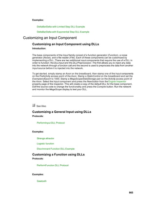 Examples:

         DeltaBarDelta with Limited Step DLL Example

         DeltaBarDelta with Exponential Step DLL Example

Customizing an Input Component
     Customizing an Input Component using DLLs
     Introduction:

     The base components of the Input family consist of a function generator (Function), a noise
     generator (Noise), and a file reader (File). Each of these components can be customized by
     implementing a DLL. There are two additional input components that require the use of a DLL in
     order to function: the DLLInput and the DLLPreprocessor. The first allows you to inject any data
     into the network through a function call and the second is used to preprocess the data from another
     Input source before it is injected into the network.

     To get started, simply stamp an Axon on the breadboard, then stamp one of the Input components
     on the PreActivity access point of the Axon. Stamp a StaticControl on the breadboard and set the
     Exemplars/Epoch to 1000. Stamp a MegaScope/DataStorage pair on the Activity access point of
     the Axon. Select the Input component and press the New button from the Engine Inspector
     property page of the inspector. This will create a copy of the default DLL for the base component.
     Edit the source code to change the functionality and press the Compile button. Run the network
     and monitor the MegaScope display to test your DLL.




         See Also

     Customizing a General Input using DLLs
     Protocols:

         PerformInput DLL Protocol


     Examples:

         Strange attractor

         Logistic function

         Discriminant Function DLL Example

     Customizing a Function using DLLs
     Protocols:

         PerformFunction DLL Protocol


     Examples:

         Sawtooth




                                                                                                    865
 