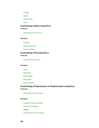 Triangle

      Square

      Decayed Sine

      Pulse

Customizing a Noise using DLLs
Protocols:

      PerformNoise DLL Protocol


Examples:

      Gaussian

      Decayed Gaussian

      Decayed Uniform

Customizing a File using DLLs
Protocols:

      PerformFile DLL Protocol


Examples:

      Binary

      Binary float

      Binary Integer

      Binary Short

      Binary character

Customizing a Preprocessor or Postprocessor using DLLs
Protocols:

      PerformPrePost DLL Protocol


Examples:

      Averaging Filter DLL Example

      Extractor DLL Example

      Scaling

      Confusion Matrix DLL Example




866
 