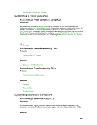 Discriminant Function DLL Example

Customizing a Probe Component
     Customizing a Probe Component using DLLs
     Introduction:

     Any data that is accessed by a Static Probe can be forwarded on to a function within a DLL
     conforming to thePerformOutput DLL Protocol . This protocol is passive, meaning that it does not
     alter the network data. To process static data for further use by other static probes, the
     DLLPostprocessor component is used in conjunction with a DLL conforming to the PerformPrePost
     DLL Protocol To process buffered data for use by the TemporalProbe Family , the Transformer
     component is used in conjunction with a DLL conforming to the PerformTransform DLL Protocol .




        See Also

     Customizing a General Probe using DLLs
     Protocols:


         PerformOutput DLL Protocol


     Examples:

         Confusion Matrix DLL Example

     Customizing a Transformer using DLLs
     Protocols:

         PerformTransform DLL Protocol


     Examples:

         Derivative

         Autocorrelation

         Crosscorrelation

Customizing a Scheduler Component
     Customizing a Scheduler using DLLs
     Description:

     Scheduler DLLs are used to customize the scheduling of internal network parameters (i.e.,
     processing elements). The DLL implementation applies a function of beta to the vector of PEs.


     Protocols:



                                                                                                867
 