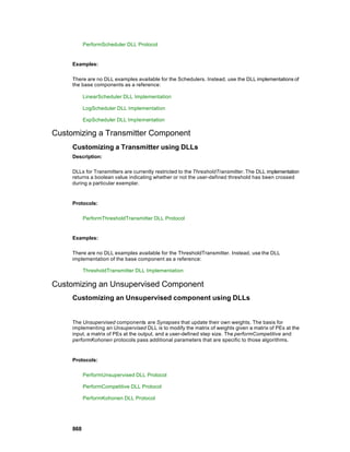 PerformScheduler DLL Protocol


     Examples:

     There are no DLL examples available for the Schedulers. Instead, use the DLL implementations of
     the base components as a reference:

           LinearScheduler DLL Implementation

           LogScheduler DLL Implementation

           ExpScheduler DLL Implementation

Customizing a Transmitter Component
     Customizing a Transmitter using DLLs
     Description:

     DLLs for Transmitters are currently restricted to the ThresholdTransmitter. The DLL implementation
     returns a boolean value indicating whether or not the user-defined threshold has been crossed
     during a particular exemplar.


     Protocols:

           PerformThresholdTransmitter DLL Protocol


     Examples:

     There are no DLL examples available for the ThresholdTransmitter. Instead, use the DLL
     implementation of the base component as a reference:

           ThresholdTransmitter DLL Implementation

Customizing an Unsupervised Component
     Customizing an Unsupervised component using DLLs


     The Unsupervised components are Synapses that update their own weights. The basis for
     implementing an Unsupervised DLL is to modify the matrix of weights given a matrix of PEs at the
     input, a matrix of PEs at the output, and a user-defined step size. The performCompetitive and
     performKohonen protocols pass additional parameters that are specific to those algorithms.


     Protocols:

           PerformUnsupervised DLL Protocol

           PerformCompetitive DLL Protocol

           PerformKohonen DLL Protocol




     868
 