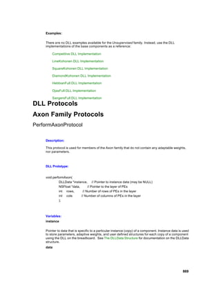 Examples:

    There are no DLL examples available for the Unsupervised family. Instead, use the DLL
    implementations of the base components as a reference:

        Competitive DLL Implementation

        LineKohonen DLL Implementation

        SquareKohonen DLL Implementation

        DiamondKohonen DLL Implementation

        HebbianFull DLL Implementation

        OjasFull DLL Implementation

        SangersFull DLL Implementation

DLL Protocols
Axon Family Protocols
PerformAxonProtocol

    Description:

    This protocol is used for members of the Axon family that do not contain any adaptable weights,
    nor parameters.



    DLL Prototype:


    void performAxon(
             DLLData *instance, // Pointer to instance data (may be NULL)
             NSFloat *data,      // Pointer to the layer of PEs
             int rows,       // Number of rows of PEs in the layer
             int cols       // Number of columns of PEs in the layer
             );



    Variables:
    instance

    Pointer to data that is specific to a particular instance (copy) of a component. Instance data is used
    to store parameters, adaptive weights, and user defined structures for each copy of a component
    using the DLL on the breadboard. See The DLLData Structure for documentation on the DLLData
    structure.
    data




                                                                                                     869
 