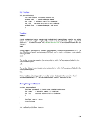 DLL Prototype:

void performBiasAxon(
         DLLData *instance, // Pointer to instance data
         NSFloat *data,     // Pointer to the layer of PEs
         int rows,      // Number of rows of PEs in the layer
         int cols      // Number of columns of PEs in the layer
         NSFloat *bias      // Pointer to the layer's bias vector
         );



Variables:
instance

Pointer to data that is specific to a particular instance (copy) of a component. Instance data is used
to store parameters, adaptive weights, and user defined structures for each copy of a component
using the DLL on the breadboard. See The DLLData Structure for documentation on the DLLData
structure.
data

Pointer to a block of floating point numbers that contain the Axon’s processing elements (PEs). The
size of the block in bytes is rows*cols*sizeof(NSFloat), and the floating point values are arranged in
row-major order.
rows


The number of rows of processing elements contained within the Axon, as specified within the
component’s inspector.
cols

The number of columns of processing elements contained within the Axon, as specified within the
component’s inspector.
bias

Pointer to a block of floating point numbers that contain the bias term for each of the Axon’s
processing elements (PEs). The size and structure of the block match that of data.



Memory Management Protocol:

DLLData *allocBiasAxon(
       DLLData *oldInstance, // Pointer to last instance if reallocating
       int rows,        // Number of rows of PEs in the layer
       int cols       // Number of columns of PEs in the layer
       )
{
       DLLData *instance = NULL;
       return instance;
}

void freeBiasAxon(DLLData *instance)
{




                                                                                                 871
 