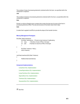 The number of rows of processing elements contained within the Axon, as specified within the
component’s inspector.
cols

The number of columns of processing elements contained within the Axon, as specified within the
component’s inspector.
bias

Pointer to a block of floating point numbers that contain the bias term for each of the Axon’s
processing elements (PEs). The size and structure of the block match that of data.
beta

A scalar that is applied to all PEs to provide the slope of the transfer function.



Memory Management Prototypes:

DLLData *allocLinearAxon(
       DLLData *oldInstance, // Pointer to last instance if reallocating
       int rows,        // Number of rows of PEs in the layer
       int cols       // Number of columns of PEs in the layer
       )
{
       DLLData *instance = NULL;
       return instance;
}

void freeLinearAxon(DLLData *instance)
{
         freeDLLInstance(instance);
}



Component Implementations:

       LinearAxon DLL Implementation

       LinearSigmoidAxon DLL Implementation

       LinearTanhAxon DLL Implementation

       SigmoidAxon DLL Implementation

       TanhAxon DLL Implementation

       GaussianAxon DLL Implementation




    See Also




                                                                                                 873
 