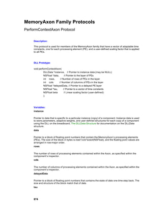 MemoryAxon Family Protocols
PerformContextAxon Protocol

     Description:

     This protocol is used for members of the MemoryAxon family that have a vector of adaptable time
     constants, one for each processing element (PE), and a user-defined scaling factor that is applied
     to all PEs.



     DLL Prototype:

     void performContextAxon(
              DLLData *instance, // Pointer to instance data (may be NULL)
              NSFloat *data,       // Pointer to the layer of PEs
              int rows,       // Number of rows of PEs in the layer
              int cols       // Number of columns of PEs in the layer
              NSFloat *delayedData, // Pointer to a delayed PE layer
              NSFloat *tau,       // Pointer to a vector of time constants
              NSFloat beta         // Linear scaling factor (user-defined)
              );



     Variables:
     instance

     Pointer to data that is specific to a particular instance (copy) of a component. Instance data is used
     to store parameters, adaptive weights, and user defined structures for each copy of a component
     using the DLL on the breadboard. The DLLData Structure for documentation on the DLLData
     structure.
     data

     Pointer to a block of floating point numbers that contain the MemoryAxon’s processing elements
     (PEs). The size of the block in bytes is rows*cols*sizeof(NSFloat), and the floating point values are
     arranged in row-major order.
     rows


     The number of rows of processing elements contained within the Axon, as specified within the
     component’s inspector.
     cols


     The number of columns of processing elements contained within the Axon, as specified within the
     component’s inspector.
     delayedData

     Pointer to a block of floating point numbers that contains the state of data one time step back. The
     size and structure of the block match that of data.
     tau




     874
 
