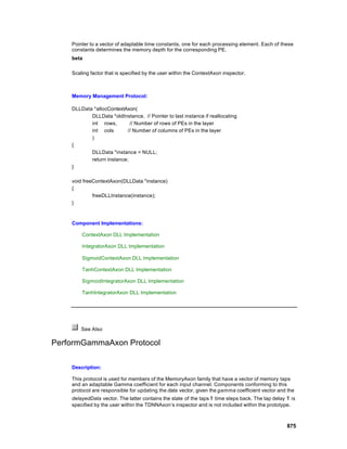 Pointer to a vector of adaptable time constants, one for each processing element. Each of these
    constants determines the memory depth for the corresponding PE.
    beta

    Scaling factor that is specified by the user within the ContextAxon inspector.



    Memory Management Protocol:

    DLLData *allocContextAxon(
           DLLData *oldInstance, // Pointer to last instance if reallocating
           int rows,        // Number of rows of PEs in the layer
           int cols       // Number of columns of PEs in the layer
           )
    {
           DLLData *instance = NULL;
           return instance;
    }

    void freeContextAxon(DLLData *instance)
    {
             freeDLLInstance(instance);
    }



    Component Implementations:

        ContextAxon DLL Implementation

        IntegratorAxon DLL Implementation

        SigmoidContextAxon DLL Implementation

        TanhContextAxon DLL Implementation

        SigmoidIntegratorAxon DLL Implementation

        TanhIntegratorAxon DLL Implementation




        See Also

PerformGammaAxon Protocol

    Description:

    This protocol is used for members of the MemoryAxon family that have a vector of memory taps
    and an adaptable Gamma coefficient for each input channel. Components conforming to this
    protocol are responsible for updating the data vector, given the gamma coefficient vector and the
    delayedData vector. The latter contains the state of the taps τ time steps back. The tap delay τ is
    specified by the user within the TDNNAxon’s inspector and is not included within the prototype.



                                                                                                   875
 
