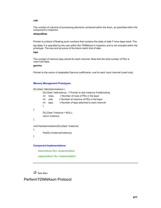 cols

    The number of columns of processing elements contained within the Axon, as specified within the
    component’s inspector.
    delayedData


    Pointer to a block of floating point numbers that contains the state of data   τ time steps back. The
    tap delay τ is specified by the user within the TDNNAxon’s inspector and is not included within the
    prototype. The size and structure of the block match that of data.
    taps

    The number of memory taps stored for each channel. Note that the total number of PEs is
    rows*cols*taps.
    gamma

    Pointer to the vector of adaptable Gamma coefficients, one for each input channel (rows*cols).



    Memory Management Prototypes:

    DLLData *allocGammaAxon (
           DLLData *oldInstance, // Pointer to last instance if reallocating
           int rows,        // Number of rows of PEs in the layer
           int cols       // Number of columns of PEs in the layer
           int taps        // Number of taps attached to each channel
           )
    {
           DLLData *instance = NULL;
           return instance;
    }

    void freeGammaAxon(DLLData *instance)
    {
             freeDLLInstance(instance);
    }



    Component Implementations:

           GammaAxon DLL Implementation

           LaguarreAxon DLL Implementation




        See Also

PerformTDNNAxon Protocol



                                                                                                     877
 