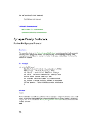 }

     void freeFuzzyAxon(DLLData *instance)
     {
              freeDLLInstance(instance);
     }



     Component Implementations:

           BellFuzzyAxon DLL Implementation

           GaussianFuzzyAxon DLL Implementation




Synapse Family Protocols
PerformFullSynapse Protocol

     Description:

     This protocol is similar to the PerformSynapse DLL Protocol protocol except that the Synapse also
     contains a matrix of adaptable weights. This matrix is used to provide a fully-connected linear
     mapping between the PEs of the Axon at the input of the Synapse and the PEs of the Axon at the
     output of the Synapse.



     DLL Prototype:

     void performFullSynapse(
              DLLData *instance, // Pointer to instance data (may be NULL)
              NSFloat *input, // Pointer to the input layer of PEs
              int inRows, // Number of rows of PEs in the input layer
              int inCols, // Number of columns of PEs in the input layer
              NSFloat *output, // Pointer to the output layer
              int outRows, // Number of rows of PEs in the output layer
              int outCols // Number of columns of PEs in the output layer
              NSFloat *weights // Pointer to the fully-connected weight matrix
              );



     Variables:
     instance

     Pointer to data that is specific to a particular instance (copy) of a component. Instance data is used
     to store parameters, adaptive weights, and user defined structures for each copy of a component
     using the DLL on the breadboard. Memory Management of Instance Data for documentation on the
     DLLData structure.
     input




     882
 