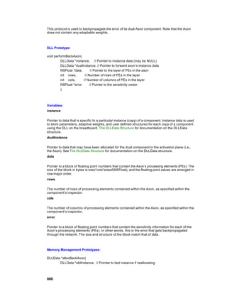 This protocol is used to backpropagate the error of its dual Axon component. Note that the Axon
does not contain any adaptable weights.



DLL Prototype:

void performBackAxon(
         DLLData *instance, // Pointer to instance data (may be NULL)
         DLLData *dualInstance, // Pointer to forward axon’s instance data
         NSFloat *data,       // Pointer to the layer of PEs in the axon
         int rows,       // Number of rows of PEs in the layer
         int cols,      // Number of columns of PEs in the layer
         NSFloat *error      // Pointer to the sensitivity vector
         )



Variables:
instance

Pointer to data that is specific to a particular instance (copy) of a component. Instance data is used
to store parameters, adaptive weights, and user defined structures for each copy of a component
using the DLL on the breadboard. The DLLData Structure for documentation on the DLLData
structure.
dualInstance

Pointer to data that may have been allocated for the dual component in the activation plane (i.e.,
the Axon). See The DLLData Structure for documentation on the DLLData structure.
data

Pointer to a block of floating point numbers that contain the Axon’s processing elements (PEs). The
size of the block in bytes is rows*cols*sizeof(NSFloat), and the floating point values are arranged in
row-major order.
rows

The number of rows of processing elements contained within the Axon, as specified within the
component’s inspector.
cols

The number of columns of processing elements contained within the Axon, as specified within the
component’s inspector.
error

Pointer to a block of floating point numbers that contain the sensitivity information for each of the
Axon’s processing elements (PEs). In other words, this is the error that gets backpropagated
through the network. The size and structure of the block match that of data.



Memory Management Prototypes:

DLLData *allocBackAxon(
       DLLData *oldInstance, // Pointer to last instance if reallocating



886
 