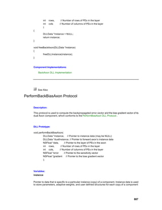 int   rows,      // Number of rows of PEs in the layer
              int   cols      // Number of columns of PEs in the layer
              )
     {
              DLLData *instance = NULL;
              return instance;
     }

     void freeBackAxon(DLLData *instance)
     {
              freeDLLInstance(instance);
     }



     Component Implementations:

         BackAxon DLL Implementation




         See Also

PerformBackBiasAxon Protocol

     Description:

     This protocol is used to compute the backpropagated error vector and the bias gradient vector of its
     dual Axon component, which conforms to the PerformBiasAxon DLL Protocol .



     DLL Prototype:

     void performBackBiasAxon(
              DLLData *instance, // Pointer to instance data (may be NULL)
              DLLData *dualInstance, // Pointer to forward axon’s instance data
              NSFloat *data,      // Pointer to the layer of PEs in the axon
              int rows,       // Number of rows of PEs in the layer
              int cols,      // Number of columns of PEs in the layer
              NSFloat *error      // Pointer to the sensitivity vector
              NSFloat *gradient      // Pointer to the bias gradient vector
              );



     Variables:
     instance

     Pointer to data that is specific to a particular instance (copy) of a component. Instance data is used
     to store parameters, adaptive weights, and user defined structures for each copy of a component




                                                                                                      887
 