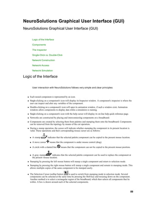 NeuroSolutions Graphical User Interface (GUI)
NeuroSolutions Graphical User Interface (GUI)

          Logic of the Interface

          Components

          The Inspector

          Single-Click vs. Double-Click

          Network Construction

          Network Access

          Network Simulation

Logic of the Interface

          User interaction with NeuroSolutions follows very simple and clear principles:



  n   Each neural component is represented by an icon.
  n   Single-clicking on a component's icon will display its Inspector window. A component's inspector is where the
      user can inspect and alter any variables of the component.
  n   Double-clicking on a component's icon will open its animation window, if such a window exist. Animation
      windows allow components to display data while a simulation is running.
  n   Single-clicking on a component's icon with the help cursor will display its on-line help quick reference page.
  n   Networks are constructed by placing and interconnecting components on a breadboard.
  n   Components are created by selecting them from palettes and stamping them onto the breadboard. Components
      can be removed from the topology by means of the cut operation.
  n   During a stamp operation, the cursor will indicate whether stamping the component in its present location is
      valid. These operations and their corresponding mouse cursor are as follows:

      n   A stamp          indicates that the selected palette component can be copied to the present mouse location.

      n   A move cursor       means that the component is under mouse control (drag).

      n   A circle with a slanted line   means that the component can not be copied to the present mouse position.


      n   A gray stamp         indicates that the selected palette component can be used to replace the component at
          the present mouse location.
  n   Stamping by pressing the left mouse button will stamp a single component and return to selection mode.
  n   Stamping by pressing the right mouse button will stamp a single component and remain in stamping mode. This
      allows multiple copies of the same component to be stamped easily.

  n   The Selection Cursor toolbar button        is used to switch from stamping mode to selection mode. Several
      components can be selected at the same time by pressing the Shift key and mousing down on the component.
      Another method is to select a rectangular region of the breadboard, which then selects all components that lie
      within. A box is drawn around each of the selected components.



                                                                                                                        89
 