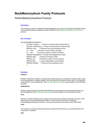 BackMemoryAxon Family Protocols
PerformBackContextAxon Protocol

     Description:

     This protocol is used to compute the backpropagated error vector and the gamma gradient vector
     of its dual MemoryAxon component, which conforms to the PerformContextAxon DLL Protocol
     protocol.



     DLL Prototype:

     void performBackContextAxon(
              DLLData *instance, // Pointer to instance data (may be NULL)
              DLLData *dualInstance, // Pointer to forward axon’s instance data
              NSFloat *error,      // Pointer to the current sensitivity vector
              int rows,        // Number of rows of PEs in the layer
              int cols,       // Number of columns of PEs in the layer
              NSFloat *delayedError, // Pointer to the delayed error vector
              NSFloat *data,       // Pointer to the layer of PEs
              NSFloat *tau,       // Pointer to a vector of time constants
              NSFloat beta,        // Linear scaling factor (user-defined)
              NSFloat *gradient       // Pointer to the tau gradient vector
              );



     Variables:
     instance

     Pointer to data that is specific to a particular instance (copy) of a component. Instance data is used
     to store parameters, adaptive weights, and user defined structures for each copy of a component
     using the DLL on the breadboard. See The DLLData Structure for documentation on the DLLData
     structure.
     dualInstance

     Pointer to data that may have been allocated for the dual component in the activation plane (i.e.,
     the ContextAxon). See The DLLData Structure for documentation on the DLLData structure.
     error

     Pointer to a block of floating point numbers that contain the sensitivity information for each of the
     MemoryAxon’s processing elements (PEs). In other words, this is the error that gets
     backpropagated through the network. The size and structure of the block match that of data.
     rows


     The number of rows of processing elements contained within the Axon, as specified within the
     component’s inspector.
     cols




                                                                                                       893
 