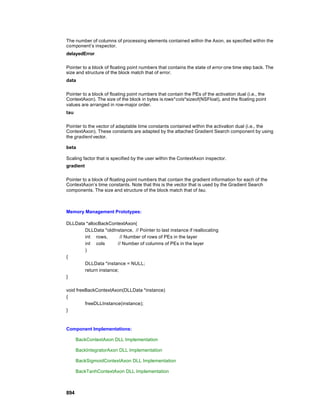 The number of columns of processing elements contained within the Axon, as specified within the
component’s inspector.
delayedError

Pointer to a block of floating point numbers that contains the state of error one time step back. The
size and structure of the block match that of error.
data

Pointer to a block of floating point numbers that contain the PEs of the activation dual (i.e., the
ContextAxon). The size of the block in bytes is rows*cols*sizeof(NSFloat), and the floating point
values are arranged in row-major order.
tau

Pointer to the vector of adaptable time constants contained within the activation dual (i.e., the
ContextAxon). These constants are adapted by the attached Gradient Search component by using
the gradient vector.

beta

Scaling factor that is specified by the user within the ContextAxon inspector.
gradient

Pointer to a block of floating point numbers that contain the gradient information for each of the
ContextAxon’s time constants. Note that this is the vector that is used by the Gradient Search
components. The size and structure of the block match that of tau.



Memory Management Prototypes:

DLLData *allocBackContextAxon(
       DLLData *oldInstance, // Pointer to last instance if reallocating
       int rows,        // Number of rows of PEs in the layer
       int cols       // Number of columns of PEs in the layer
       )
{
       DLLData *instance = NULL;
       return instance;
}

void freeBackContextAxon(DLLData *instance)
{
         freeDLLInstance(instance);
}



Component Implementations:

      BackContextAxon DLL Implementation

      BackIntegratorAxon DLL Implementation

      BackSigmoidContextAxon DLL Implementation

      BackTanhContextAxon DLL Implementation



894
 