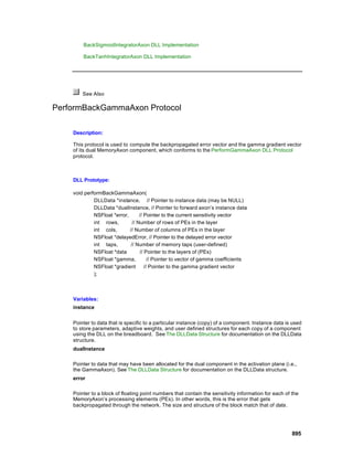 BackSigmoidIntegratorAxon DLL Implementation

        BackTanhIntegratorAxon DLL Implementation




        See Also

PerformBackGammaAxon Protocol

    Description:

    This protocol is used to compute the backpropagated error vector and the gamma gradient vector
    of its dual MemoryAxon component, which conforms to the PerformGammaAxon DLL Protocol
    protocol.



    DLL Prototype:

    void performBackGammaAxon(
             DLLData *instance, // Pointer to instance data (may be NULL)
             DLLData *dualInstance, // Pointer to forward axon’s instance data
             NSFloat *error,      // Pointer to the current sensitivity vector
             int rows,        // Number of rows of PEs in the layer
             int cols,       // Number of columns of PEs in the layer
             NSFloat *delayedError, // Pointer to the delayed error vector
             int taps,       // Number of memory taps (user-defined)
             NSFloat *data        // Pointer to the layers of (PEs)
             NSFloat *gamma,           // Pointer to vector of gamma coefficients
             NSFloat *gradient       // Pointer to the gamma gradient vector
             );



    Variables:
    instance


    Pointer to data that is specific to a particular instance (copy) of a component. Instance data is used
    to store parameters, adaptive weights, and user defined structures for each copy of a component
    using the DLL on the breadboard. See The DLLData Structure for documentation on the DLLData
    structure.
    dualInstance

    Pointer to data that may have been allocated for the dual component in the activation plane (i.e.,
    the GammaAxon). See The DLLData Structure for documentation on the DLLData structure.
    error

    Pointer to a block of floating point numbers that contain the sensitivity information for each of the
    MemoryAxon’s processing elements (PEs). In other words, this is the error that gets
    backpropagated through the network. The size and structure of the block match that of data.




                                                                                                      895
 
