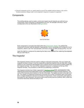 n   Selected components can be cut, copied, pasted or moved. The multiple-selection feature is also used to
      broadcast parameter changes made in one component’s inspector to a group of components.

Components

        The building blocks used to create, control and inspect neural networks are referred to as
        components . Each component is represented by an icon. An example is the Axon, which
        corresponds to the icon illustrated in the figure below.




                                                     Icon for the Axon




        Each component is concisely described within the Components chapter. You will find the
        component’s function (with an equation if appropriate), how to manipulate and configure it (via its
        inspector), where it can "live" (be stamped), and how to access its data (access points). You can

        reach the help for a component by selecting the help cursor              and then selecting the component
        that you want help on.

The Inspector

        The Inspector window is the tool used to configure individual components. If for any reason the
        Inspector window is closed, it can be re-opened by selecting Inspector from the View menu. Single-
        clicking on any component will highlight it (put a square around it) and load its property pages into
        the Inspector window. The name of the inspected component is displayed at the top of the
        Inspector window. This procedure is referred to as selecting a component.

        The Inspector window has a folder organization (see figure belowHIDD_NAXONINSPECTOR),
        reflecting the hierarchical organization of the code (inheritance in object-oriented parlance). The
        name of the hierarchy level is placed on the tab of the folder. The highest ancestor is the right most
        tab. This system of inspecting components minimizes the number of windows open at any given
        time. A single breadboard may have hundreds of components. If each component used space on
        the screen for user interaction, the entire screen would quickly become cluttered. After a while this
        convention becomes natural and easy to use.




        90
 