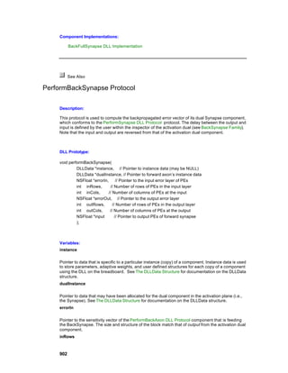 Component Implementations:

          BackFullSynapse DLL Implementation




          See Also

PerformBackSynapse Protocol

    Description:

    This protocol is used to compute the backpropagated error vector of its dual Synapse component,
    which conforms to the PerformSynapse DLL Protocol protocol. The delay between the output and
    input is defined by the user within the inspector of the activation dual (see BackSynapse Family).
    Note that the input and output are reversed from that of the activation dual component.



    DLL Prototype:

    void performBackSynapse(
             DLLData *instance, // Pointer to instance data (may be NULL)
             DLLData *dualInstance, // Pointer to forward axon’s instance data
             NSFloat *errorIn,       // Pointer to the input error layer of PEs
             int inRows,        // Number of rows of PEs in the input layer
             int inCols,       // Number of columns of PEs at the input
             NSFloat *errorOut, // Pointer to the output error layer
             int outRows,         // Number of rows of PEs in the output layer
             int outCols,       // Number of columns of PEs at the output
             NSFloat *input         // Pointer to output PEs of forward synapse
             );



    Variables:
    instance

    Pointer to data that is specific to a particular instance (copy) of a component. Instance data is used
    to store parameters, adaptive weights, and user defined structures for each copy of a component
    using the DLL on the breadboard. See The DLLData Structure for documentation on the DLLData
    structure.
    dualInstance

    Pointer to data that may have been allocated for the dual component in the activation plane (i.e.,
    the Synapse). See The DLLData Structure for documentation on the DLLData structure.
    errorIn

    Pointer to the sensitivity vector of the PerformBackAxon DLL Protocol component that is feeding
    the BackSynapse. The size and structure of the block match that of output from the activation dual
    component.
    inRows



    902
 