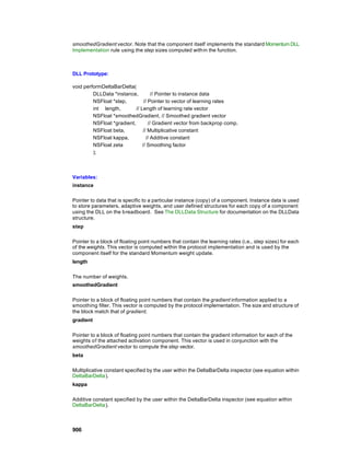 smoothedGradient vector. Note that the component itself implements the standard Momentum DLL
Implementation rule using the step sizes computed with in the function.



DLL Prototype:

void performDeltaBarDelta(
         DLLData *instance,           // Pointer to instance data
         NSFloat *step,          // Pointer to vector of learning rates
         int length,        // Length of learning rate vector
         NSFloat *smoothedGradient, // Smoothed gradient vector
         NSFloat *gradient,         // Gradient vector from backprop comp.
         NSFloat beta,          // Multiplicative constant
         NSFloat kappa,            // Additive constant
         NSFloat zeta           // Smoothing factor
         );



Variables:
instance

Pointer to data that is specific to a particular instance (copy) of a component. Instance data is used
to store parameters, adaptive weights, and user defined structures for each copy of a component
using the DLL on the b readboard. See The DLLData Structure for documentation on the DLLData
structure.
step

Pointer to a block of floating point numbers that contain the learning rates (i.e., step sizes) for each
of the weights. This vector is computed within the protocol implementation and is used by the
component itself for the standard Momentum weight update.
length

The number of weights.
smoothedGradient

Pointer to a block of floating point numbers that contain the gradient information applied to a
smoothing filter. This vector is computed by the protocol implementation. The size and structure of
the block match that of gradient.
gradient

Pointer to a block of floating point numbers that contain the gradient information for each of the
weights o f the attached activation component. This vector is used in conjunction with the
smoothedGradient vector to compute the step vector.
beta

Multiplicative constant specified by the user within the DeltaBarDelta inspector (see equation within
DeltaBarDelta).
kappa

Additive constant specified by the user within the DeltaBarDelta inspector (see equation within
DeltaBarDelta).



906
 
