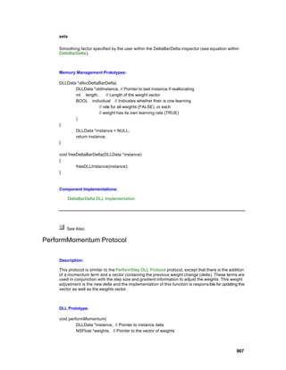 zeta

    Smoothing factor specified by the user within the DeltaBarDelta inspector (see equation within
    DeltaBarDelta).



    Memory Management Prototypes:

    DLLData *allocDeltaBarDelta(
           DLLData *oldInstance, // Pointer to last instance if reallocating
           int length,       // Length of the weight vector
           BOOL individual // Indicates whether their is one learning
                        // rate for all weights (FALSE), or each
                        // weight has its own learning rate (TRUE)
           )
    {
           DLLData *instance = NULL;
           return instance;
    }

    void freeDeltaBarDelta(DLLData *instance)
    {
             freeDLLInstance(instance);
    }



    Component Implementations:

           DeltaBarDelta DLL Implementation




        See Also

PerformMomentum Protocol

    Description:

    This protocol is similar to the PerformStep DLL Protocol protocol, except that there is the addition
    of a momentum term and a vector containing the previous weight change (delta). These terms are
    used in conjunction with the step size and gradient information to adjust the weights. This weight
    adjustment is the new delta and the implementation of this function is respons ible for updating this
    vector as well as the weights vector.



    DLL Prototype:

    void performMomentum(
             DLLData *instance, // Pointer to instance data
             NSFloat *weights, // Pointer to the vector of weights



                                                                                                    907
 